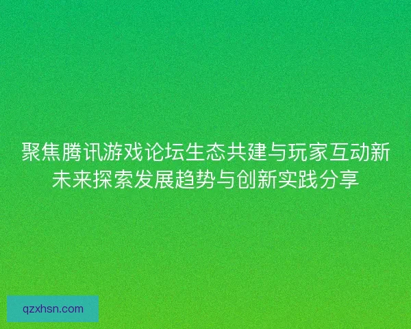 聚焦腾讯游戏论坛生态共建与玩家互动新未来探索发展趋势与创新实践分享
