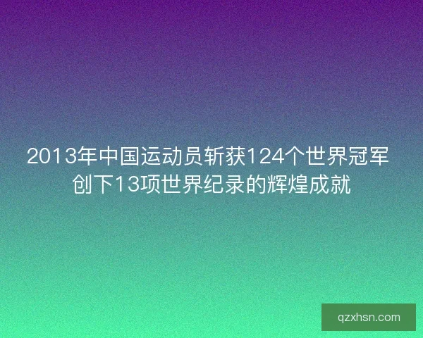 2013年中国运动员斩获124个世界冠军 创下13项世界纪录的辉煌成就