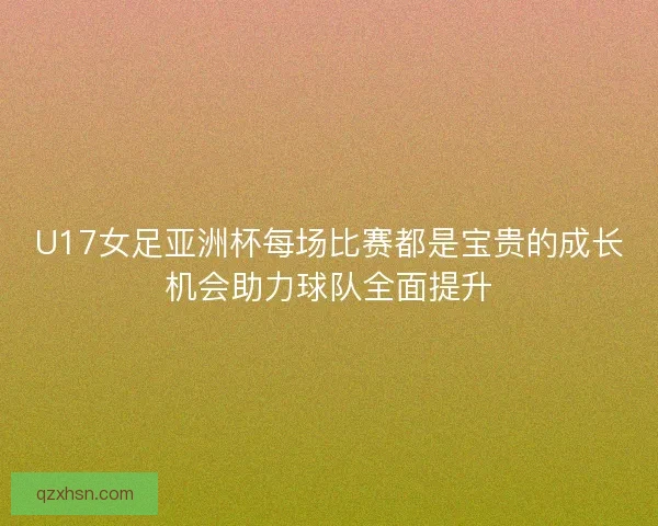 U17女足亚洲杯每场比赛都是宝贵的成长机会助力球队全面提升
