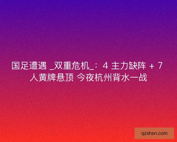国足遭遇 _双重危机_：4 主力缺阵 + 7 人黄牌悬顶 今夜杭州背水一战