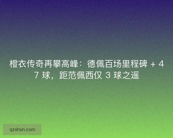 橙衣传奇再攀高峰：德佩百场里程碑 + 47 球，距范佩西仅 3 球之遥