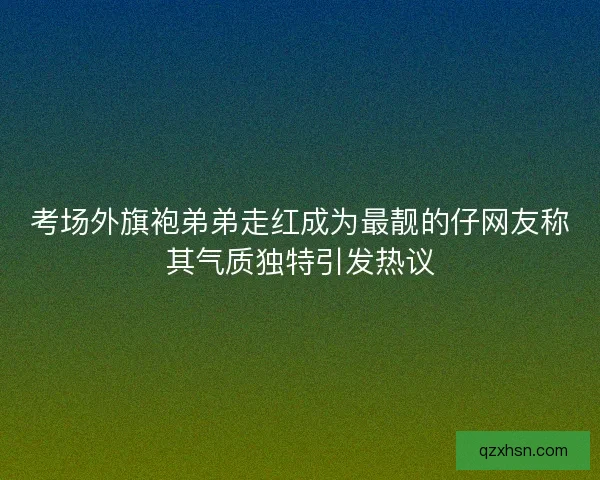 考场外旗袍弟弟走红成为最靓的仔网友称其气质独特引发热议