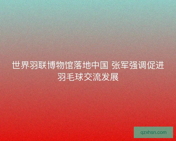 世界羽联博物馆落地中国 张军强调促进羽毛球交流发展