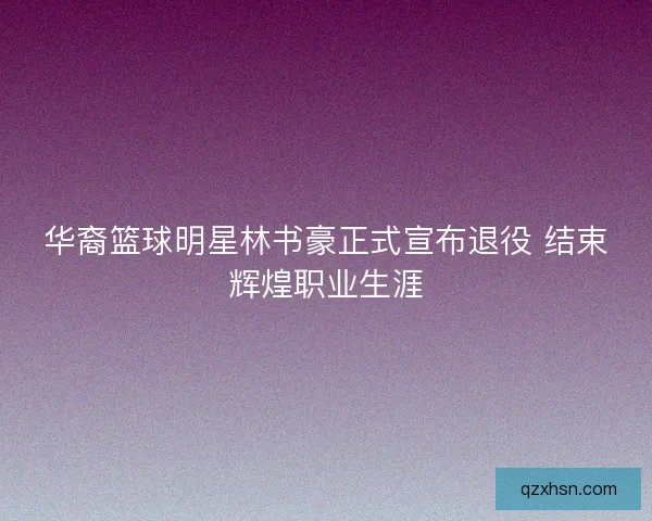 华裔篮球明星林书豪正式宣布退役 结束辉煌职业生涯