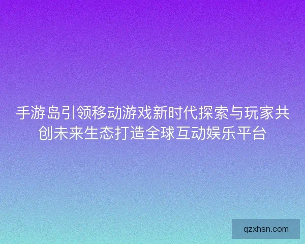 手游岛引领移动游戏新时代探索与玩家共创未来生态打造全球互动娱乐平台