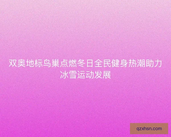 双奥地标鸟巢点燃冬日全民健身热潮助力冰雪运动发展